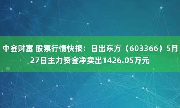中金财富 股票行情快报：日出东方（603366）5月27日主力资金净卖出1426.05万元