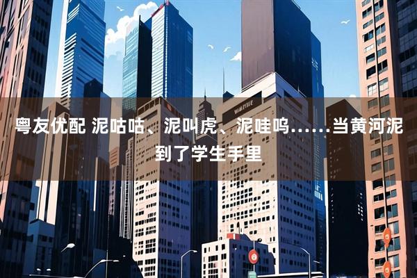 粤友优配 泥咕咕、泥叫虎、泥哇呜……当黄河泥到了学生手里