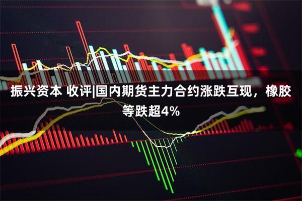 振兴资本 收评|国内期货主力合约涨跌互现，橡胶等跌超4%