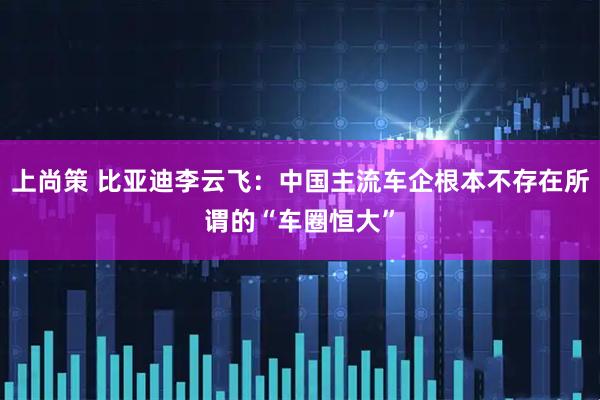 上尚策 比亚迪李云飞：中国主流车企根本不存在所谓的“车圈恒大”