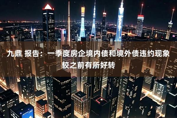 九鼎 报告：一季度房企境内债和境外债违约现象较之前有所好转