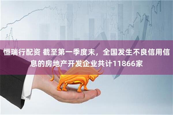 恒瑞行配资 截至第一季度末，全国发生不良信用信息的房地产开发企业共计11866家