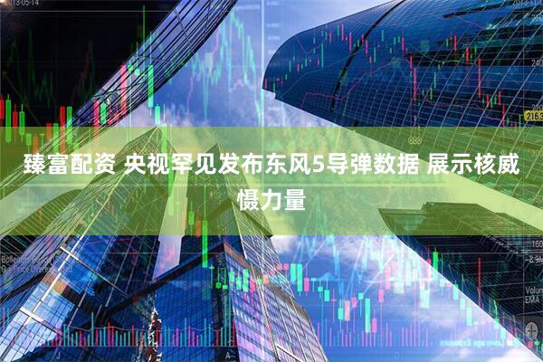 臻富配资 央视罕见发布东风5导弹数据 展示核威慑力量