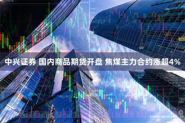 中兴证券 国内商品期货开盘 焦煤主力合约涨超4%