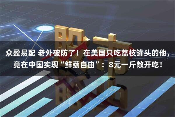 众盈易配 老外破防了！在美国只吃荔枝罐头的他，竟在中国实现“鲜荔自由”：8元一斤敞开吃！