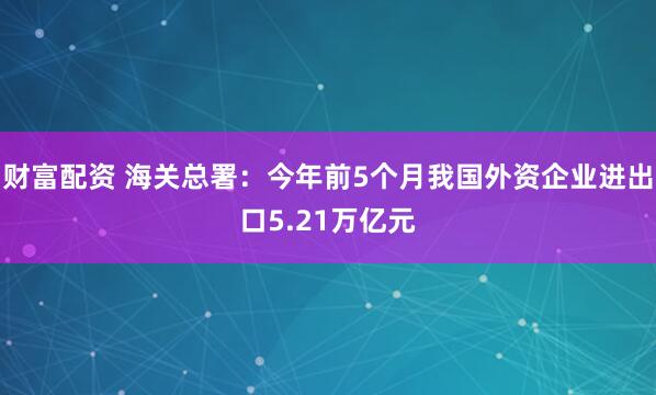 财富配资 海关总署：今年前5个月我国外资企业进出口5.21万亿元