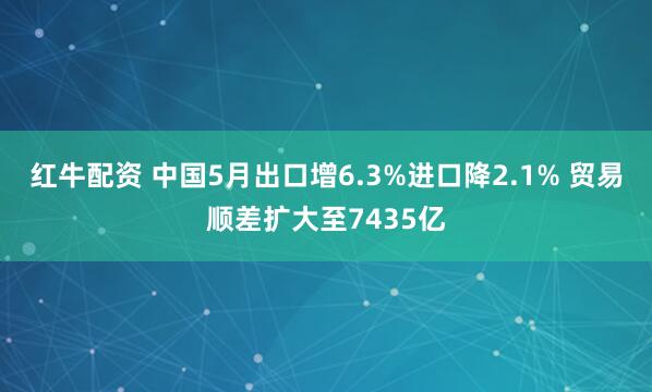 红牛配资 中国5月出口增6.3%进口降2.1% 贸易顺差扩大至7435亿