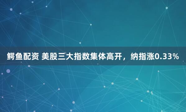 鳄鱼配资 美股三大指数集体高开，纳指涨0.33%