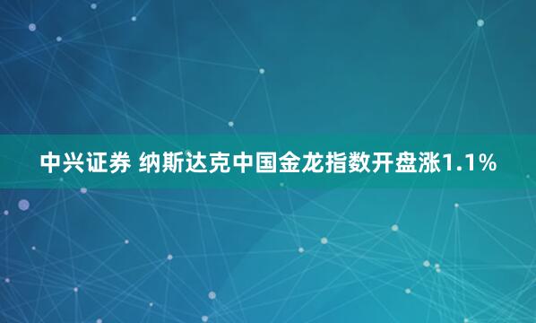 中兴证券 纳斯达克中国金龙指数开盘涨1.1%