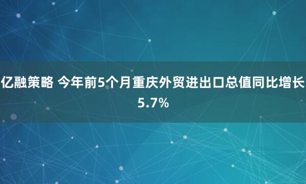亿融策略 今年前5个月重庆外贸进出口总值同比增长5.7%
