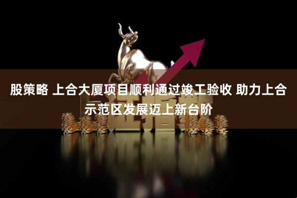 股策略 上合大厦项目顺利通过竣工验收 助力上合示范区发展迈上新台阶