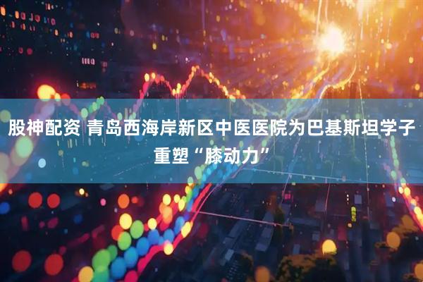 股神配资 青岛西海岸新区中医医院为巴基斯坦学子重塑“膝动力”