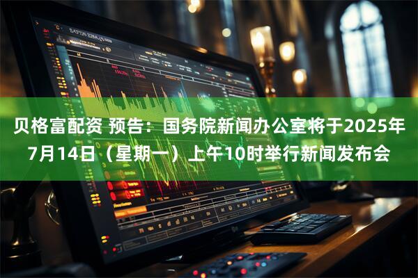 贝格富配资 预告：国务院新闻办公室将于2025年7月14日（星期一）上午10时举行新闻发布会