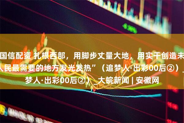 国信配资 扎根西部，用脚步丈量大地，用实干创造未来—— “到祖国和人民最需要的地方发光发热”（追梦人·出彩00后②）_大皖新闻 | 安徽网