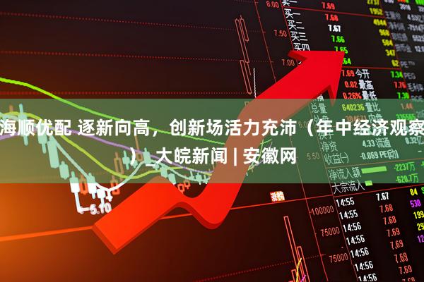 海顺优配 逐新向高，创新场活力充沛（年中经济观察）_大皖新闻 | 安徽网