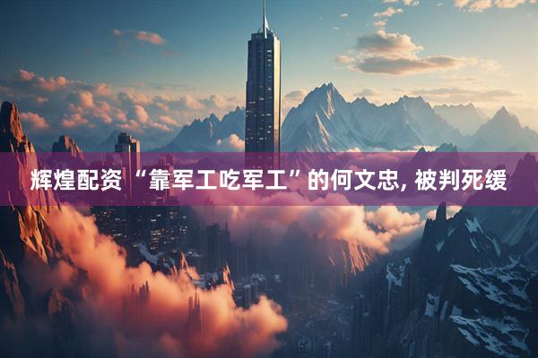 辉煌配资 “靠军工吃军工”的何文忠, 被判死缓