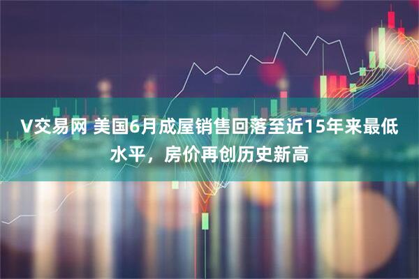 V交易网 美国6月成屋销售回落至近15年来最低水平，房价再创历史新高