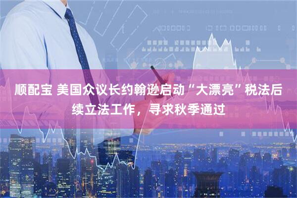 顺配宝 美国众议长约翰逊启动“大漂亮”税法后续立法工作，寻求秋季通过
