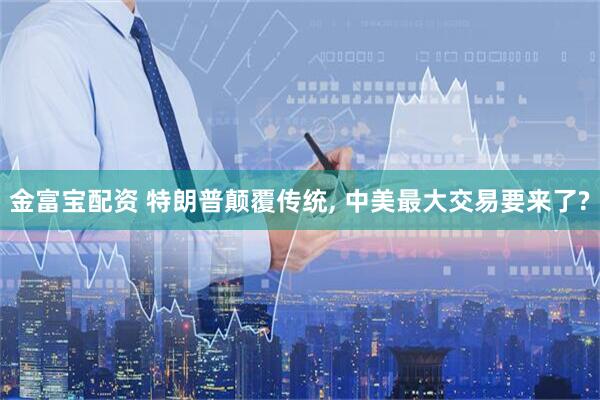 金富宝配资 特朗普颠覆传统, 中美最大交易要来了?