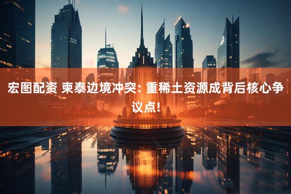 宏图配资 柬泰边境冲突: 重稀土资源成背后核心争议点!