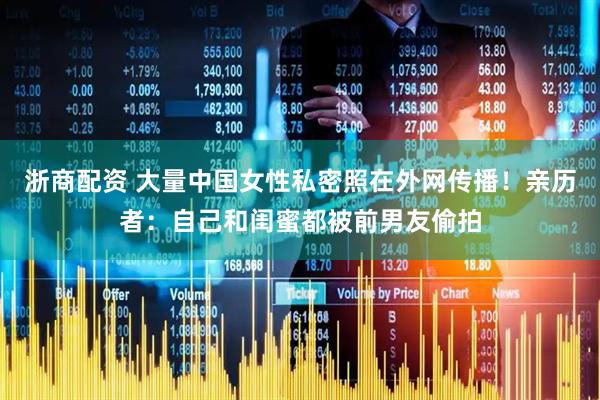 浙商配资 大量中国女性私密照在外网传播！亲历者：自己和闺蜜都被前男友偷拍