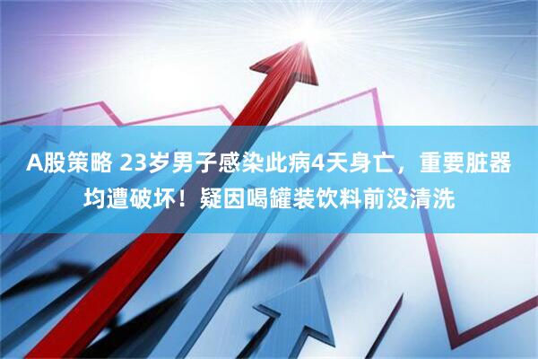 A股策略 23岁男子感染此病4天身亡，重要脏器均遭破坏！疑因喝罐装饮料前没清洗