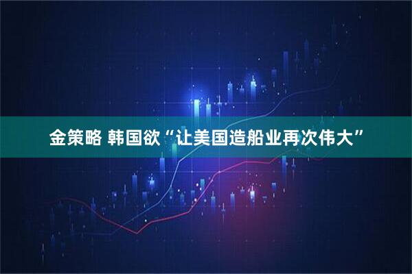 金策略 韩国欲“让美国造船业再次伟大”