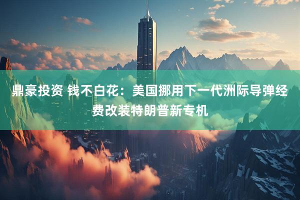 鼎豪投资 钱不白花：美国挪用下一代洲际导弹经费改装特朗普新专机