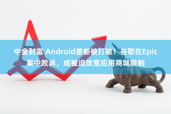 中金财富 Android垄断被打破！谷歌在Epic案中败诉，或被迫放宽应用商城限制