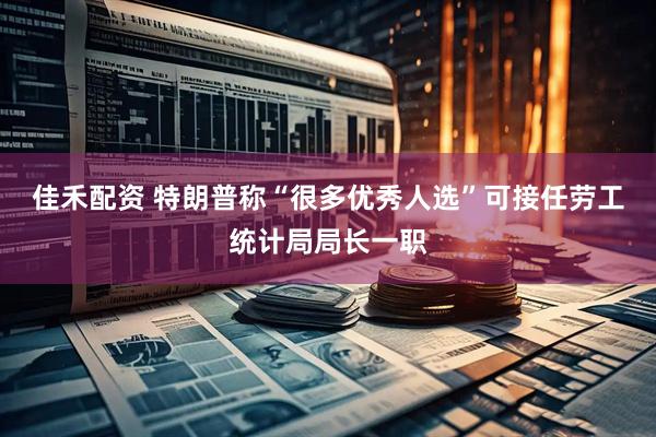 佳禾配资 特朗普称“很多优秀人选”可接任劳工统计局局长一职