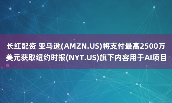 长红配资 亚马逊(AMZN.US)将支付最高2500万美元获取纽约时报(NYT.US)旗下内容用于AI项目