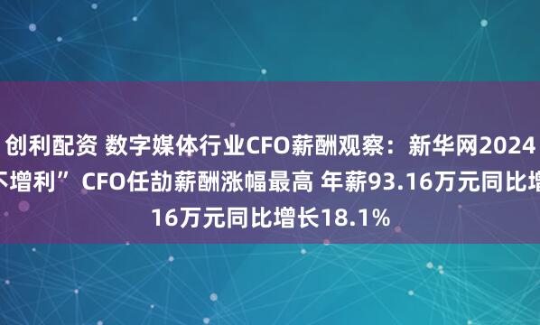 创利配资 数字媒体行业CFO薪酬观察：新华网2024年“增收不增利” CFO任劼薪酬涨幅最高 年薪93.16万元同比增长18.1%