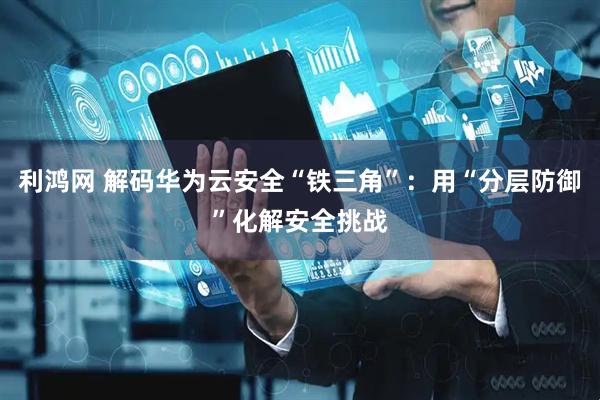 利鸿网 解码华为云安全“铁三角”：用“分层防御”化解安全挑战