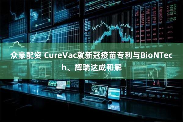 众豪配资 CureVac就新冠疫苗专利与BioNTech、辉瑞达成和解