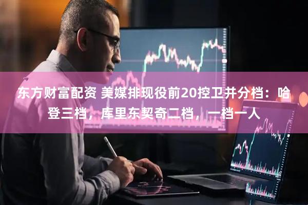东方财富配资 美媒排现役前20控卫并分档：哈登三档，库里东契奇二档，一档一人
