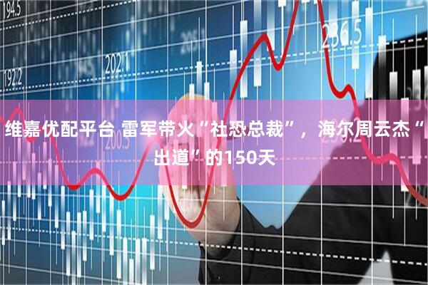 维嘉优配平台 雷军带火“社恐总裁”，海尔周云杰“出道”的150天