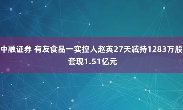 中融证券 有友食品一实控人赵英27天减持1283万股 套现1.51亿元