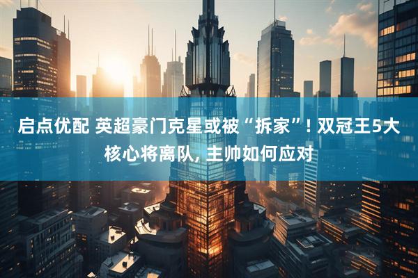 启点优配 英超豪门克星或被“拆家”! 双冠王5大核心将离队, 主帅如何应对