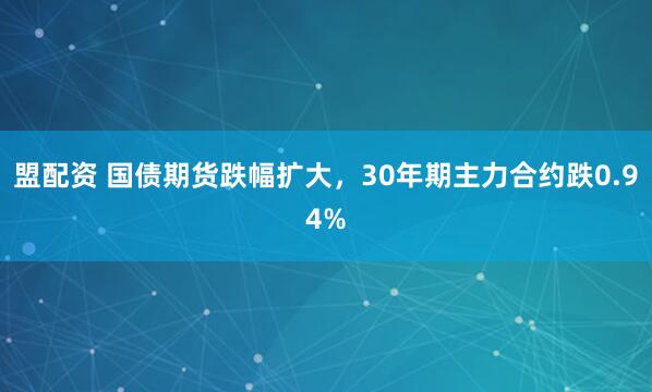 盟配资 国债期货跌幅扩大，30年期主力合约跌0.94%