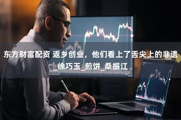 东方财富配资 返乡创业，他们看上了舌尖上的非遗_徐巧玉_煎饼_桑振江
