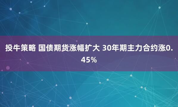 投牛策略 国债期货涨幅扩大 30年期主力合约涨0.45%
