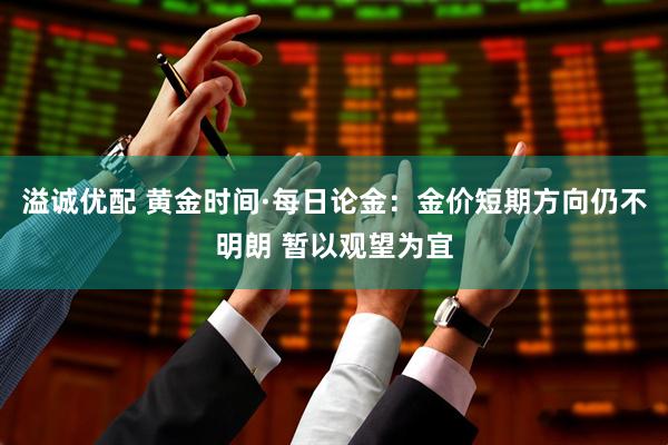 溢诚优配 黄金时间·每日论金：金价短期方向仍不明朗 暂以观望为宜
